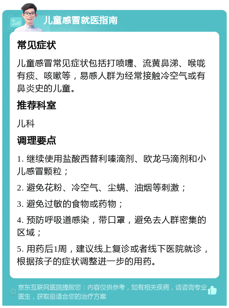 儿童感冒就医指南 常见症状 儿童感冒常见症状包括打喷嚏、流黄鼻涕、喉咙有痰、咳嗽等，易感人群为经常接触冷空气或有鼻炎史的儿童。 推荐科室 儿科 调理要点 1. 继续使用盐酸西替利嗪滴剂、欧龙马滴剂和小儿感冒颗粒； 2. 避免花粉、冷空气、尘螨、油烟等刺激； 3. 避免过敏的食物或药物； 4. 预防呼吸道感染，带口罩，避免去人群密集的区域； 5. 用药后1周，建议线上复诊或者线下医院就诊，根据孩子的症状调整进一步的用药。