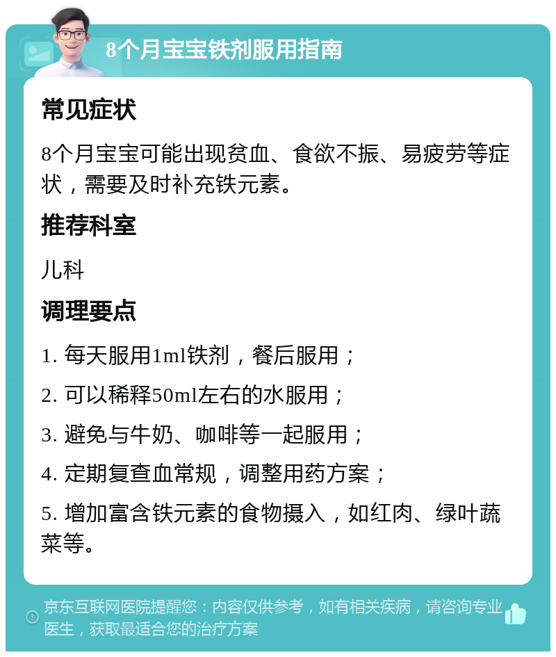 8个月宝宝铁剂服用指南 常见症状 8个月宝宝可能出现贫血、食欲不振、易疲劳等症状，需要及时补充铁元素。 推荐科室 儿科 调理要点 1. 每天服用1ml铁剂，餐后服用； 2. 可以稀释50ml左右的水服用； 3. 避免与牛奶、咖啡等一起服用； 4. 定期复查血常规，调整用药方案； 5. 增加富含铁元素的食物摄入，如红肉、绿叶蔬菜等。