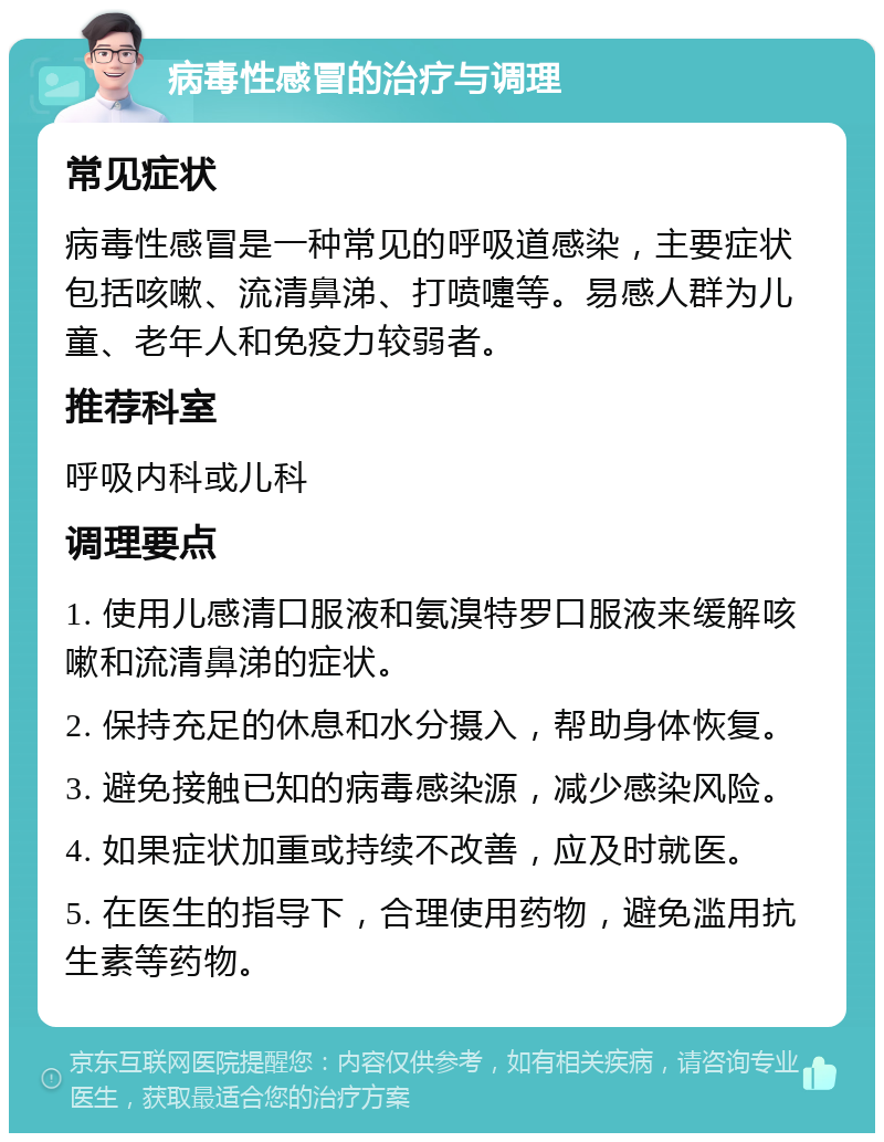 病毒性感冒的治疗与调理 常见症状 病毒性感冒是一种常见的呼吸道感染，主要症状包括咳嗽、流清鼻涕、打喷嚏等。易感人群为儿童、老年人和免疫力较弱者。 推荐科室 呼吸内科或儿科 调理要点 1. 使用儿感清口服液和氨溴特罗口服液来缓解咳嗽和流清鼻涕的症状。 2. 保持充足的休息和水分摄入，帮助身体恢复。 3. 避免接触已知的病毒感染源，减少感染风险。 4. 如果症状加重或持续不改善，应及时就医。 5. 在医生的指导下，合理使用药物，避免滥用抗生素等药物。