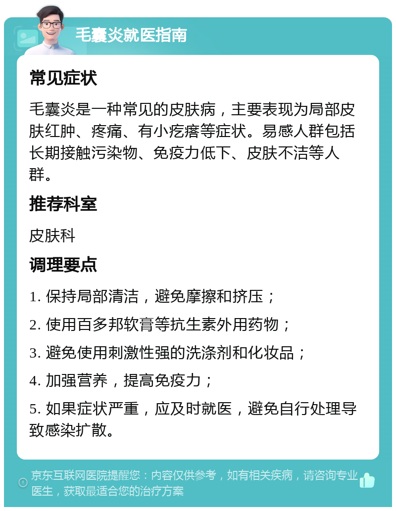 毛囊炎就医指南 常见症状 毛囊炎是一种常见的皮肤病，主要表现为局部皮肤红肿、疼痛、有小疙瘩等症状。易感人群包括长期接触污染物、免疫力低下、皮肤不洁等人群。 推荐科室 皮肤科 调理要点 1. 保持局部清洁，避免摩擦和挤压； 2. 使用百多邦软膏等抗生素外用药物； 3. 避免使用刺激性强的洗涤剂和化妆品； 4. 加强营养，提高免疫力； 5. 如果症状严重，应及时就医，避免自行处理导致感染扩散。