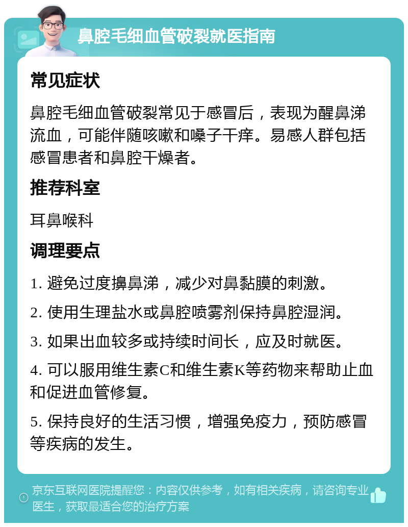 鼻腔毛细血管破裂就医指南 常见症状 鼻腔毛细血管破裂常见于感冒后，表现为醒鼻涕流血，可能伴随咳嗽和嗓子干痒。易感人群包括感冒患者和鼻腔干燥者。 推荐科室 耳鼻喉科 调理要点 1. 避免过度擤鼻涕，减少对鼻黏膜的刺激。 2. 使用生理盐水或鼻腔喷雾剂保持鼻腔湿润。 3. 如果出血较多或持续时间长，应及时就医。 4. 可以服用维生素C和维生素K等药物来帮助止血和促进血管修复。 5. 保持良好的生活习惯，增强免疫力，预防感冒等疾病的发生。