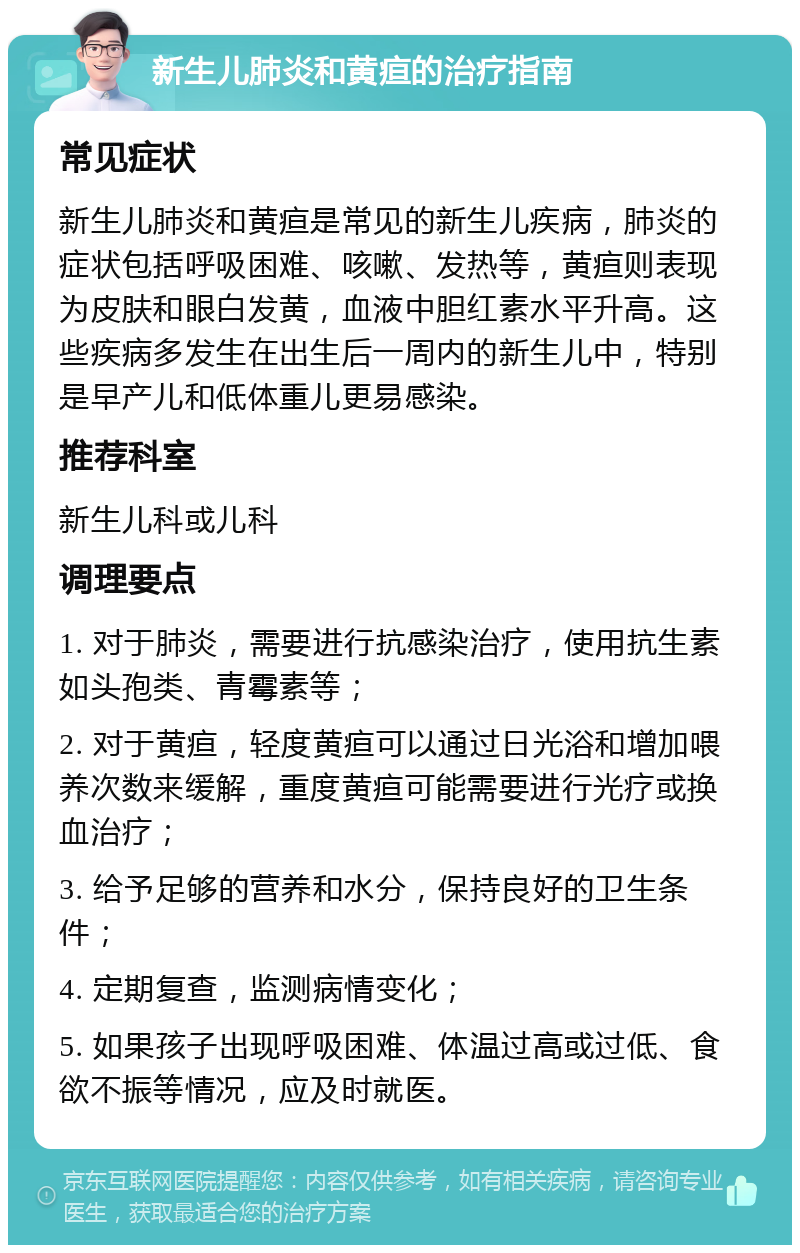 新生儿肺炎和黄疸的治疗指南 常见症状 新生儿肺炎和黄疸是常见的新生儿疾病，肺炎的症状包括呼吸困难、咳嗽、发热等，黄疸则表现为皮肤和眼白发黄，血液中胆红素水平升高。这些疾病多发生在出生后一周内的新生儿中，特别是早产儿和低体重儿更易感染。 推荐科室 新生儿科或儿科 调理要点 1. 对于肺炎，需要进行抗感染治疗，使用抗生素如头孢类、青霉素等； 2. 对于黄疸，轻度黄疸可以通过日光浴和增加喂养次数来缓解，重度黄疸可能需要进行光疗或换血治疗； 3. 给予足够的营养和水分，保持良好的卫生条件； 4. 定期复查，监测病情变化； 5. 如果孩子出现呼吸困难、体温过高或过低、食欲不振等情况，应及时就医。