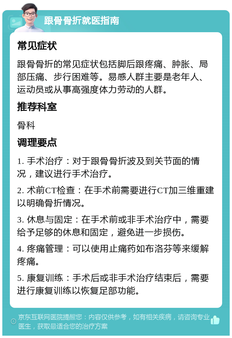 跟骨骨折就医指南 常见症状 跟骨骨折的常见症状包括脚后跟疼痛、肿胀、局部压痛、步行困难等。易感人群主要是老年人、运动员或从事高强度体力劳动的人群。 推荐科室 骨科 调理要点 1. 手术治疗：对于跟骨骨折波及到关节面的情况，建议进行手术治疗。 2. 术前CT检查：在手术前需要进行CT加三维重建以明确骨折情况。 3. 休息与固定：在手术前或非手术治疗中，需要给予足够的休息和固定，避免进一步损伤。 4. 疼痛管理：可以使用止痛药如布洛芬等来缓解疼痛。 5. 康复训练：手术后或非手术治疗结束后，需要进行康复训练以恢复足部功能。