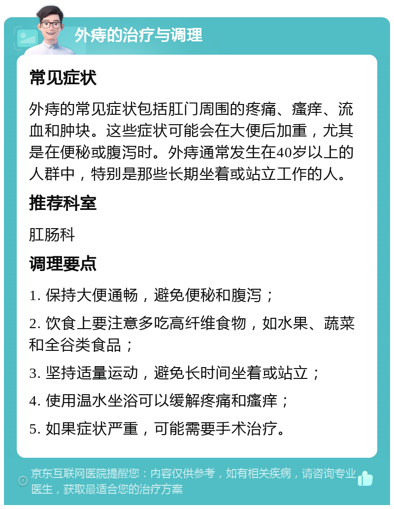 外痔的治疗与调理 常见症状 外痔的常见症状包括肛门周围的疼痛、瘙痒、流血和肿块。这些症状可能会在大便后加重，尤其是在便秘或腹泻时。外痔通常发生在40岁以上的人群中，特别是那些长期坐着或站立工作的人。 推荐科室 肛肠科 调理要点 1. 保持大便通畅，避免便秘和腹泻； 2. 饮食上要注意多吃高纤维食物，如水果、蔬菜和全谷类食品； 3. 坚持适量运动，避免长时间坐着或站立； 4. 使用温水坐浴可以缓解疼痛和瘙痒； 5. 如果症状严重，可能需要手术治疗。