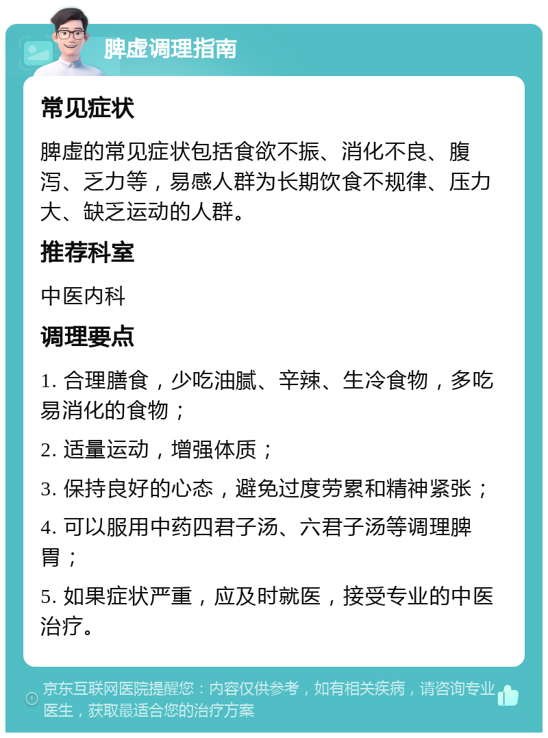 脾虚调理指南 常见症状 脾虚的常见症状包括食欲不振、消化不良、腹泻、乏力等，易感人群为长期饮食不规律、压力大、缺乏运动的人群。 推荐科室 中医内科 调理要点 1. 合理膳食，少吃油腻、辛辣、生冷食物，多吃易消化的食物； 2. 适量运动，增强体质； 3. 保持良好的心态，避免过度劳累和精神紧张； 4. 可以服用中药四君子汤、六君子汤等调理脾胃； 5. 如果症状严重，应及时就医，接受专业的中医治疗。