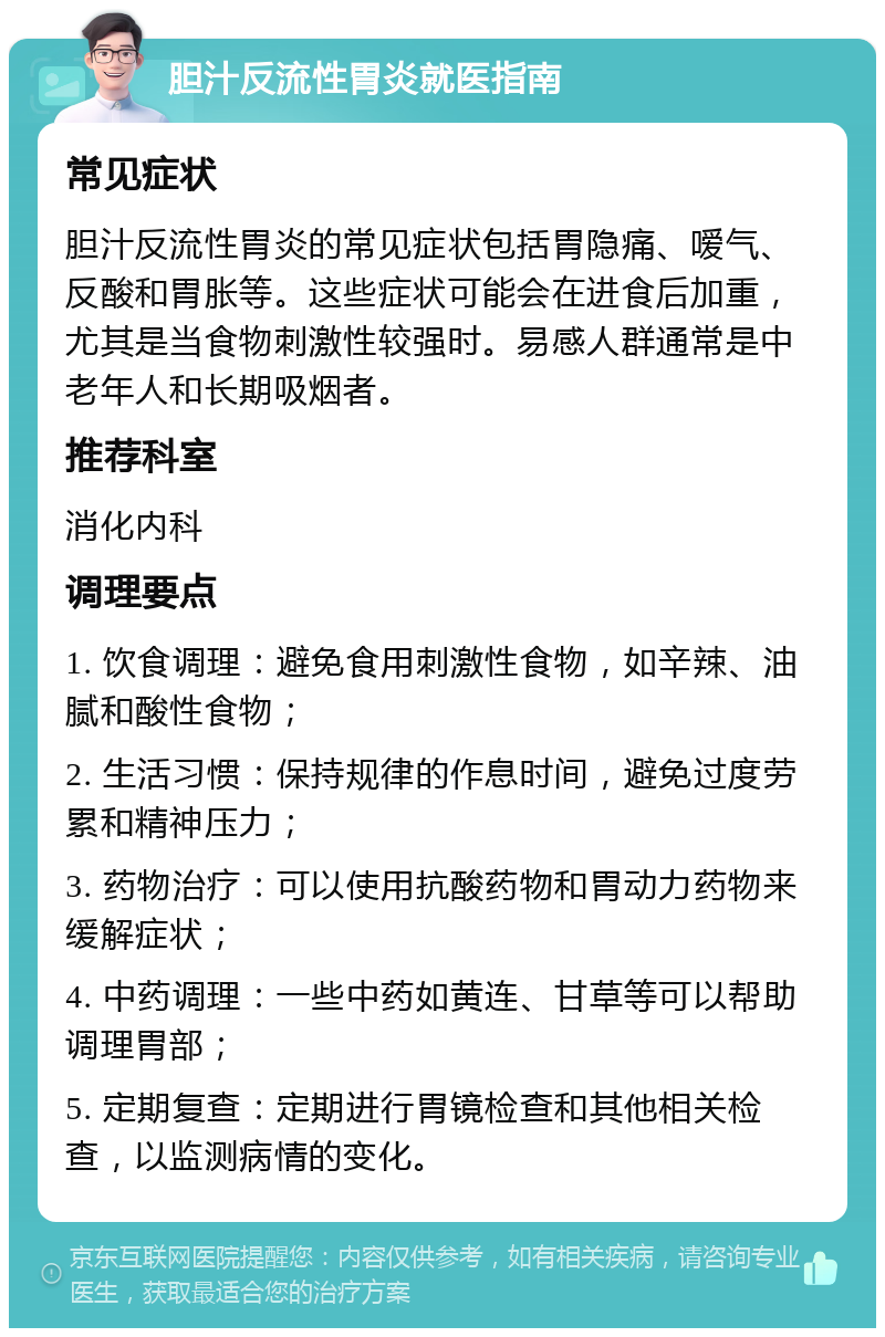 胆汁反流性胃炎就医指南 常见症状 胆汁反流性胃炎的常见症状包括胃隐痛、嗳气、反酸和胃胀等。这些症状可能会在进食后加重，尤其是当食物刺激性较强时。易感人群通常是中老年人和长期吸烟者。 推荐科室 消化内科 调理要点 1. 饮食调理：避免食用刺激性食物，如辛辣、油腻和酸性食物； 2. 生活习惯：保持规律的作息时间，避免过度劳累和精神压力； 3. 药物治疗：可以使用抗酸药物和胃动力药物来缓解症状； 4. 中药调理：一些中药如黄连、甘草等可以帮助调理胃部； 5. 定期复查：定期进行胃镜检查和其他相关检查，以监测病情的变化。