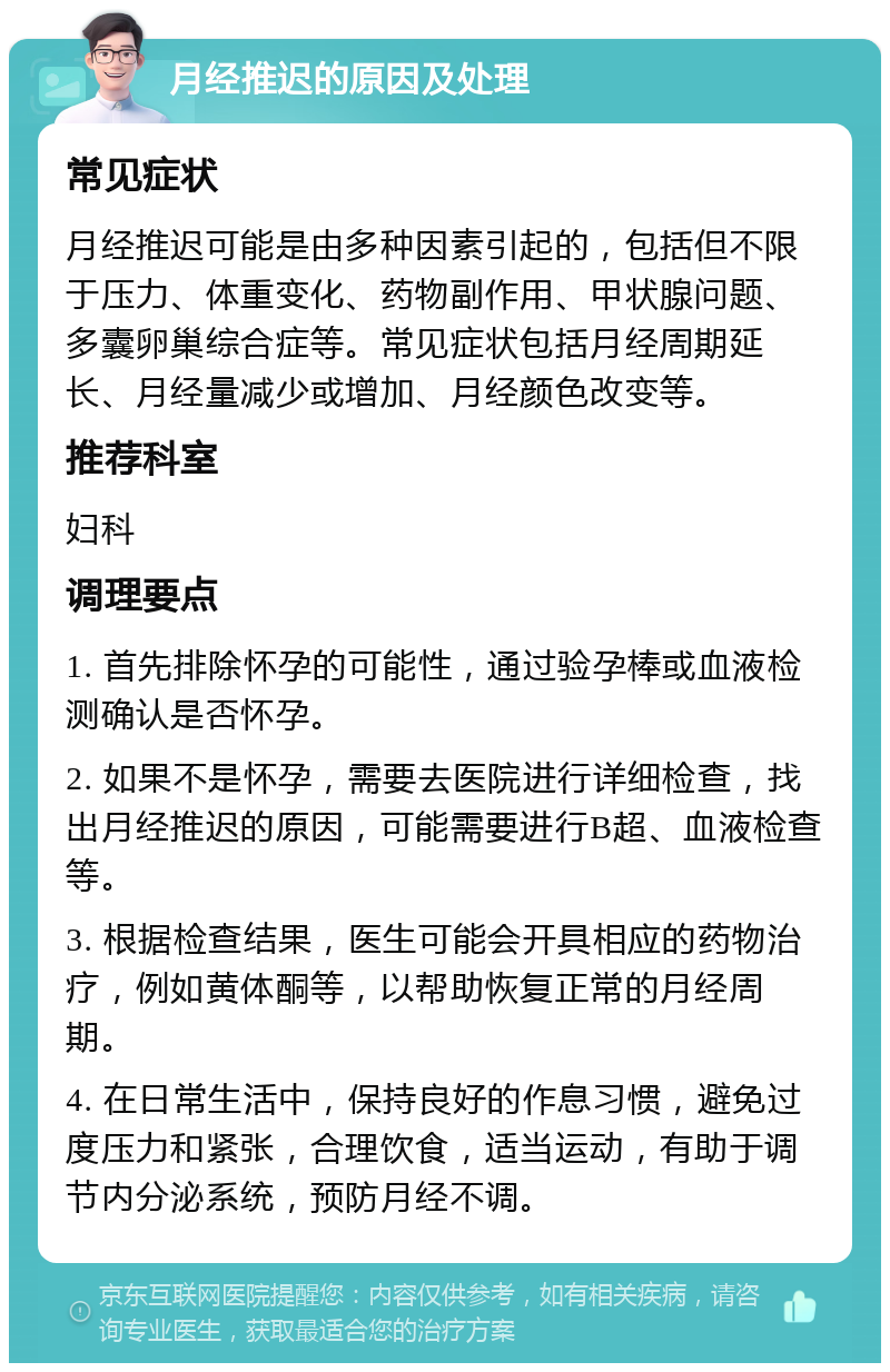 月经推迟的原因及处理 常见症状 月经推迟可能是由多种因素引起的，包括但不限于压力、体重变化、药物副作用、甲状腺问题、多囊卵巢综合症等。常见症状包括月经周期延长、月经量减少或增加、月经颜色改变等。 推荐科室 妇科 调理要点 1. 首先排除怀孕的可能性，通过验孕棒或血液检测确认是否怀孕。 2. 如果不是怀孕，需要去医院进行详细检查，找出月经推迟的原因，可能需要进行B超、血液检查等。 3. 根据检查结果，医生可能会开具相应的药物治疗，例如黄体酮等，以帮助恢复正常的月经周期。 4. 在日常生活中，保持良好的作息习惯，避免过度压力和紧张，合理饮食，适当运动，有助于调节内分泌系统，预防月经不调。