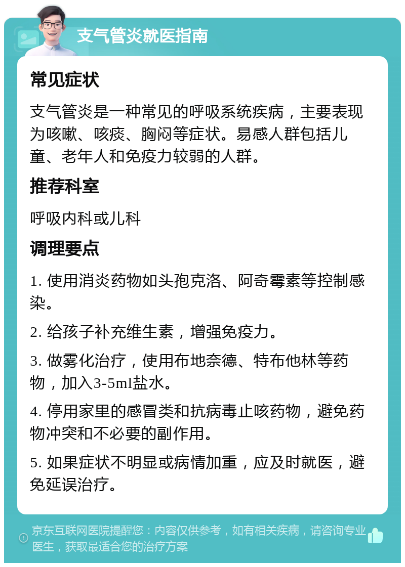 支气管炎就医指南 常见症状 支气管炎是一种常见的呼吸系统疾病，主要表现为咳嗽、咳痰、胸闷等症状。易感人群包括儿童、老年人和免疫力较弱的人群。 推荐科室 呼吸内科或儿科 调理要点 1. 使用消炎药物如头孢克洛、阿奇霉素等控制感染。 2. 给孩子补充维生素，增强免疫力。 3. 做雾化治疗，使用布地奈德、特布他林等药物，加入3-5ml盐水。 4. 停用家里的感冒类和抗病毒止咳药物，避免药物冲突和不必要的副作用。 5. 如果症状不明显或病情加重，应及时就医，避免延误治疗。