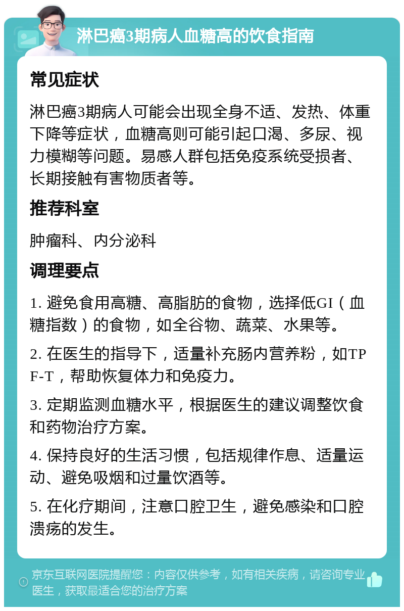 淋巴癌3期病人血糖高的饮食指南 常见症状 淋巴癌3期病人可能会出现全身不适、发热、体重下降等症状，血糖高则可能引起口渴、多尿、视力模糊等问题。易感人群包括免疫系统受损者、长期接触有害物质者等。 推荐科室 肿瘤科、内分泌科 调理要点 1. 避免食用高糖、高脂肪的食物，选择低GI（血糖指数）的食物，如全谷物、蔬菜、水果等。 2. 在医生的指导下，适量补充肠内营养粉，如TPF-T，帮助恢复体力和免疫力。 3. 定期监测血糖水平，根据医生的建议调整饮食和药物治疗方案。 4. 保持良好的生活习惯，包括规律作息、适量运动、避免吸烟和过量饮酒等。 5. 在化疗期间，注意口腔卫生，避免感染和口腔溃疡的发生。