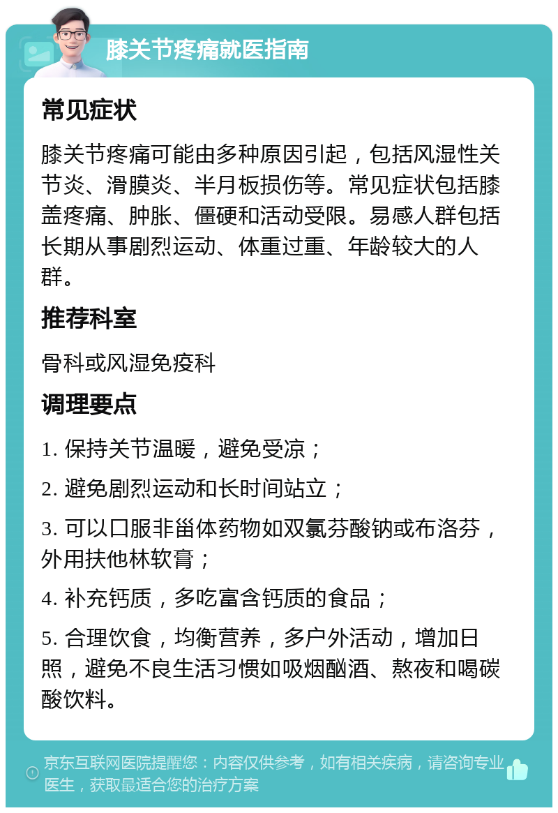 膝关节疼痛就医指南 常见症状 膝关节疼痛可能由多种原因引起，包括风湿性关节炎、滑膜炎、半月板损伤等。常见症状包括膝盖疼痛、肿胀、僵硬和活动受限。易感人群包括长期从事剧烈运动、体重过重、年龄较大的人群。 推荐科室 骨科或风湿免疫科 调理要点 1. 保持关节温暖，避免受凉； 2. 避免剧烈运动和长时间站立； 3. 可以口服非甾体药物如双氯芬酸钠或布洛芬，外用扶他林软膏； 4. 补充钙质，多吃富含钙质的食品； 5. 合理饮食，均衡营养，多户外活动，增加日照，避免不良生活习惯如吸烟酗酒、熬夜和喝碳酸饮料。