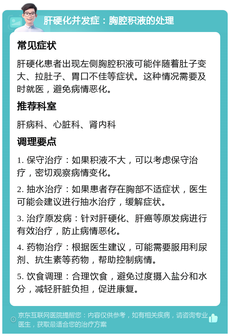 肝硬化并发症：胸腔积液的处理 常见症状 肝硬化患者出现左侧胸腔积液可能伴随着肚子变大、拉肚子、胃口不佳等症状。这种情况需要及时就医，避免病情恶化。 推荐科室 肝病科、心脏科、肾内科 调理要点 1. 保守治疗：如果积液不大，可以考虑保守治疗，密切观察病情变化。 2. 抽水治疗：如果患者存在胸部不适症状，医生可能会建议进行抽水治疗，缓解症状。 3. 治疗原发病：针对肝硬化、肝癌等原发病进行有效治疗，防止病情恶化。 4. 药物治疗：根据医生建议，可能需要服用利尿剂、抗生素等药物，帮助控制病情。 5. 饮食调理：合理饮食，避免过度摄入盐分和水分，减轻肝脏负担，促进康复。