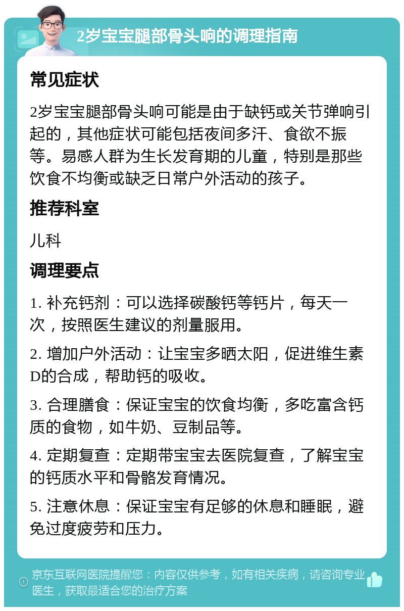 2岁宝宝腿部骨头响的调理指南 常见症状 2岁宝宝腿部骨头响可能是由于缺钙或关节弹响引起的，其他症状可能包括夜间多汗、食欲不振等。易感人群为生长发育期的儿童，特别是那些饮食不均衡或缺乏日常户外活动的孩子。 推荐科室 儿科 调理要点 1. 补充钙剂：可以选择碳酸钙等钙片，每天一次，按照医生建议的剂量服用。 2. 增加户外活动：让宝宝多晒太阳，促进维生素D的合成，帮助钙的吸收。 3. 合理膳食：保证宝宝的饮食均衡，多吃富含钙质的食物，如牛奶、豆制品等。 4. 定期复查：定期带宝宝去医院复查，了解宝宝的钙质水平和骨骼发育情况。 5. 注意休息：保证宝宝有足够的休息和睡眠，避免过度疲劳和压力。