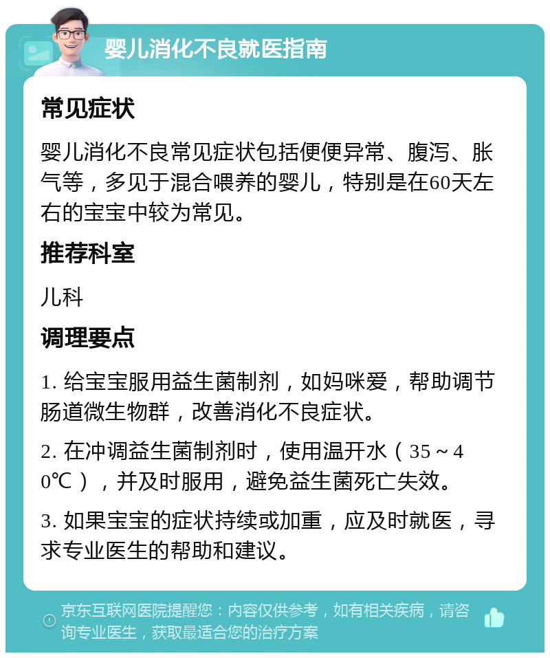 婴儿消化不良就医指南 常见症状 婴儿消化不良常见症状包括便便异常、腹泻、胀气等，多见于混合喂养的婴儿，特别是在60天左右的宝宝中较为常见。 推荐科室 儿科 调理要点 1. 给宝宝服用益生菌制剂，如妈咪爱，帮助调节肠道微生物群，改善消化不良症状。 2. 在冲调益生菌制剂时，使用温开水（35～40℃），并及时服用，避免益生菌死亡失效。 3. 如果宝宝的症状持续或加重，应及时就医，寻求专业医生的帮助和建议。