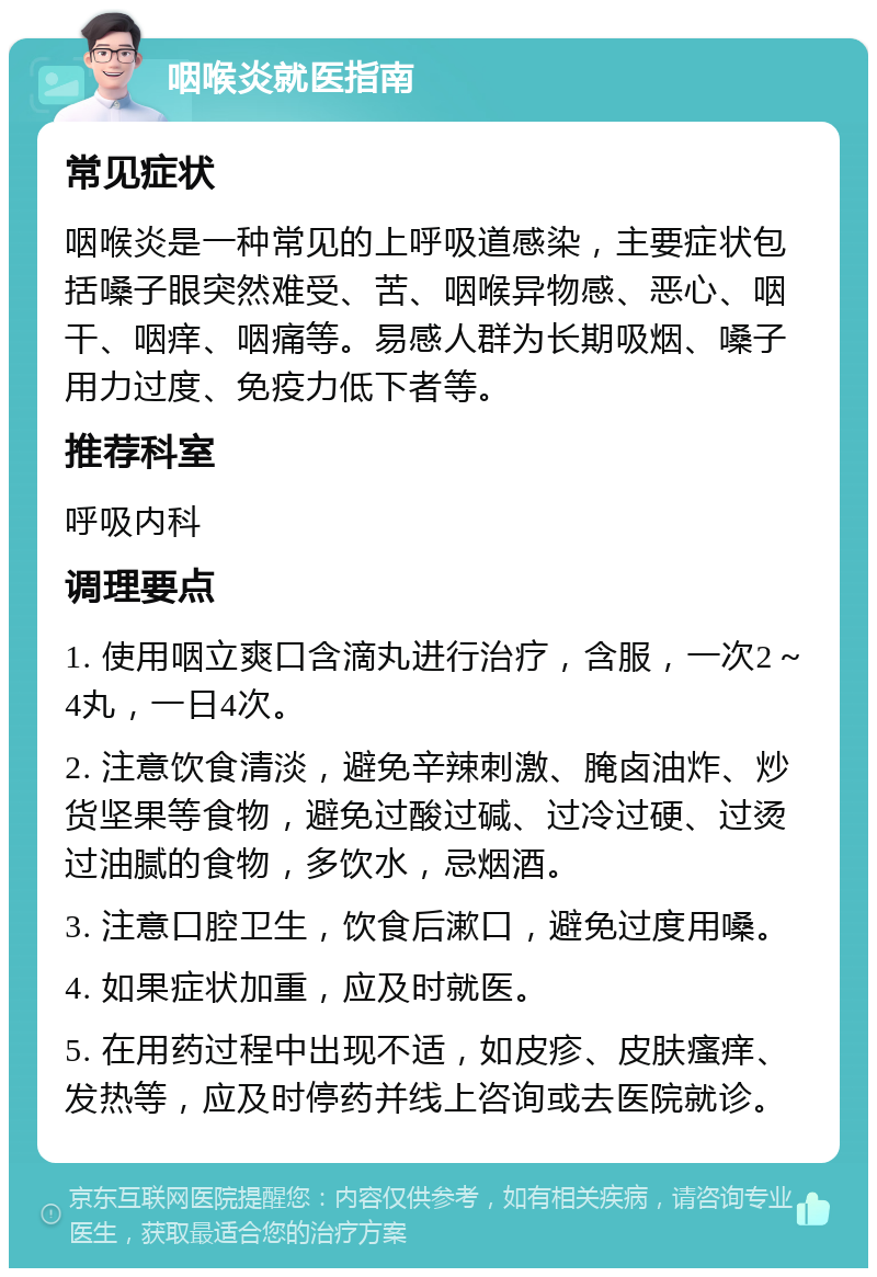 咽喉炎就医指南 常见症状 咽喉炎是一种常见的上呼吸道感染，主要症状包括嗓子眼突然难受、苦、咽喉异物感、恶心、咽干、咽痒、咽痛等。易感人群为长期吸烟、嗓子用力过度、免疫力低下者等。 推荐科室 呼吸内科 调理要点 1. 使用咽立爽口含滴丸进行治疗，含服，一次2～4丸，一日4次。 2. 注意饮食清淡，避免辛辣刺激、腌卤油炸、炒货坚果等食物，避免过酸过碱、过冷过硬、过烫过油腻的食物，多饮水，忌烟酒。 3. 注意口腔卫生，饮食后漱口，避免过度用嗓。 4. 如果症状加重，应及时就医。 5. 在用药过程中出现不适，如皮疹、皮肤瘙痒、发热等，应及时停药并线上咨询或去医院就诊。