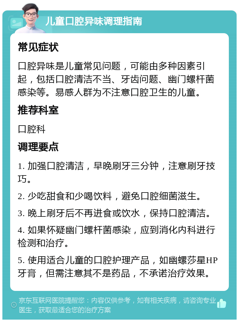 儿童口腔异味调理指南 常见症状 口腔异味是儿童常见问题，可能由多种因素引起，包括口腔清洁不当、牙齿问题、幽门螺杆菌感染等。易感人群为不注意口腔卫生的儿童。 推荐科室 口腔科 调理要点 1. 加强口腔清洁，早晚刷牙三分钟，注意刷牙技巧。 2. 少吃甜食和少喝饮料，避免口腔细菌滋生。 3. 晚上刷牙后不再进食或饮水，保持口腔清洁。 4. 如果怀疑幽门螺杆菌感染，应到消化内科进行检测和治疗。 5. 使用适合儿童的口腔护理产品，如幽螺莎星HP牙膏，但需注意其不是药品，不承诺治疗效果。