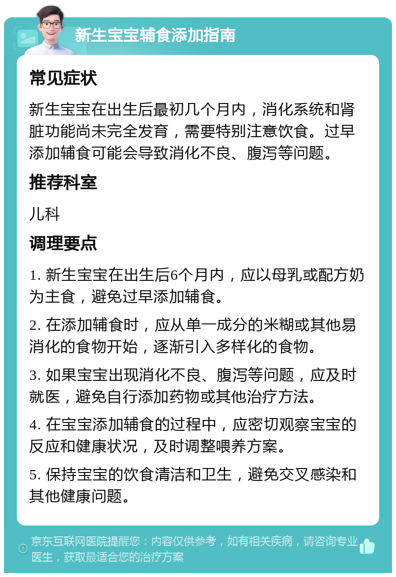 新生宝宝辅食添加指南 常见症状 新生宝宝在出生后最初几个月内，消化系统和肾脏功能尚未完全发育，需要特别注意饮食。过早添加辅食可能会导致消化不良、腹泻等问题。 推荐科室 儿科 调理要点 1. 新生宝宝在出生后6个月内，应以母乳或配方奶为主食，避免过早添加辅食。 2. 在添加辅食时，应从单一成分的米糊或其他易消化的食物开始，逐渐引入多样化的食物。 3. 如果宝宝出现消化不良、腹泻等问题，应及时就医，避免自行添加药物或其他治疗方法。 4. 在宝宝添加辅食的过程中，应密切观察宝宝的反应和健康状况，及时调整喂养方案。 5. 保持宝宝的饮食清洁和卫生，避免交叉感染和其他健康问题。