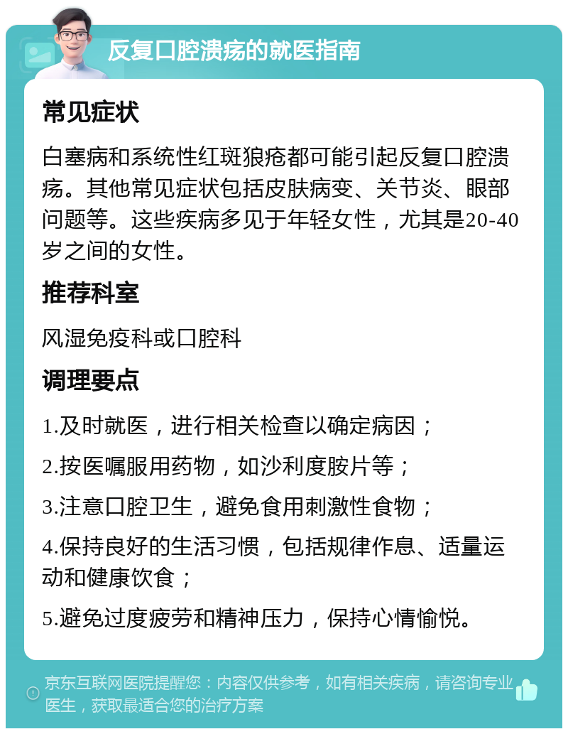 反复口腔溃疡的就医指南 常见症状 白塞病和系统性红斑狼疮都可能引起反复口腔溃疡。其他常见症状包括皮肤病变、关节炎、眼部问题等。这些疾病多见于年轻女性，尤其是20-40岁之间的女性。 推荐科室 风湿免疫科或口腔科 调理要点 1.及时就医，进行相关检查以确定病因； 2.按医嘱服用药物，如沙利度胺片等； 3.注意口腔卫生，避免食用刺激性食物； 4.保持良好的生活习惯，包括规律作息、适量运动和健康饮食； 5.避免过度疲劳和精神压力，保持心情愉悦。