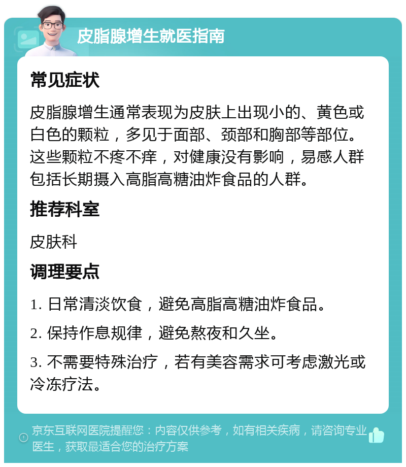 皮脂腺增生就医指南 常见症状 皮脂腺增生通常表现为皮肤上出现小的、黄色或白色的颗粒，多见于面部、颈部和胸部等部位。这些颗粒不疼不痒，对健康没有影响，易感人群包括长期摄入高脂高糖油炸食品的人群。 推荐科室 皮肤科 调理要点 1. 日常清淡饮食，避免高脂高糖油炸食品。 2. 保持作息规律，避免熬夜和久坐。 3. 不需要特殊治疗，若有美容需求可考虑激光或冷冻疗法。