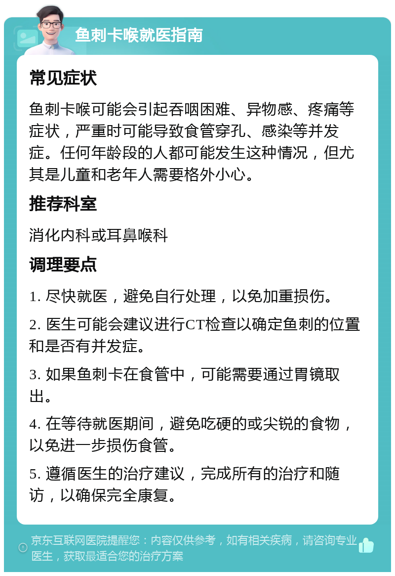 鱼刺卡喉就医指南 常见症状 鱼刺卡喉可能会引起吞咽困难、异物感、疼痛等症状，严重时可能导致食管穿孔、感染等并发症。任何年龄段的人都可能发生这种情况，但尤其是儿童和老年人需要格外小心。 推荐科室 消化内科或耳鼻喉科 调理要点 1. 尽快就医，避免自行处理，以免加重损伤。 2. 医生可能会建议进行CT检查以确定鱼刺的位置和是否有并发症。 3. 如果鱼刺卡在食管中，可能需要通过胃镜取出。 4. 在等待就医期间，避免吃硬的或尖锐的食物，以免进一步损伤食管。 5. 遵循医生的治疗建议，完成所有的治疗和随访，以确保完全康复。