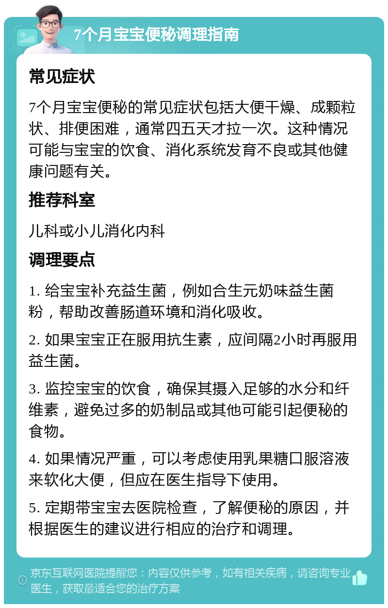 7个月宝宝便秘调理指南 常见症状 7个月宝宝便秘的常见症状包括大便干燥、成颗粒状、排便困难，通常四五天才拉一次。这种情况可能与宝宝的饮食、消化系统发育不良或其他健康问题有关。 推荐科室 儿科或小儿消化内科 调理要点 1. 给宝宝补充益生菌，例如合生元奶味益生菌粉，帮助改善肠道环境和消化吸收。 2. 如果宝宝正在服用抗生素，应间隔2小时再服用益生菌。 3. 监控宝宝的饮食，确保其摄入足够的水分和纤维素，避免过多的奶制品或其他可能引起便秘的食物。 4. 如果情况严重，可以考虑使用乳果糖口服溶液来软化大便，但应在医生指导下使用。 5. 定期带宝宝去医院检查，了解便秘的原因，并根据医生的建议进行相应的治疗和调理。