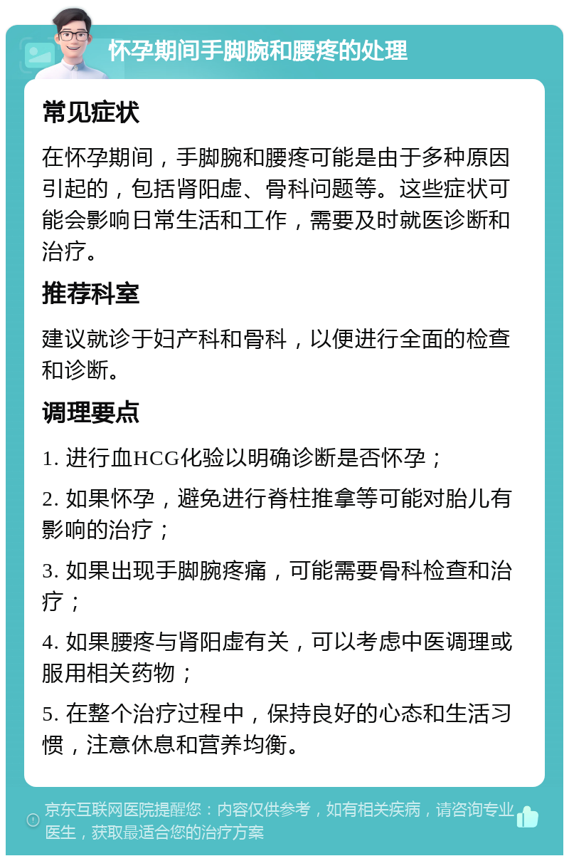 怀孕期间手脚腕和腰疼的处理 常见症状 在怀孕期间，手脚腕和腰疼可能是由于多种原因引起的，包括肾阳虚、骨科问题等。这些症状可能会影响日常生活和工作，需要及时就医诊断和治疗。 推荐科室 建议就诊于妇产科和骨科，以便进行全面的检查和诊断。 调理要点 1. 进行血HCG化验以明确诊断是否怀孕； 2. 如果怀孕，避免进行脊柱推拿等可能对胎儿有影响的治疗； 3. 如果出现手脚腕疼痛，可能需要骨科检查和治疗； 4. 如果腰疼与肾阳虚有关，可以考虑中医调理或服用相关药物； 5. 在整个治疗过程中，保持良好的心态和生活习惯，注意休息和营养均衡。