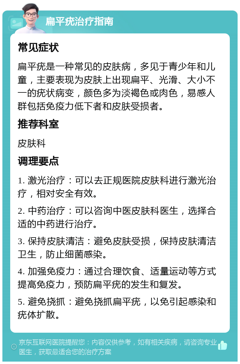 扁平疣治疗指南 常见症状 扁平疣是一种常见的皮肤病，多见于青少年和儿童，主要表现为皮肤上出现扁平、光滑、大小不一的疣状病变，颜色多为淡褐色或肉色，易感人群包括免疫力低下者和皮肤受损者。 推荐科室 皮肤科 调理要点 1. 激光治疗：可以去正规医院皮肤科进行激光治疗，相对安全有效。 2. 中药治疗：可以咨询中医皮肤科医生，选择合适的中药进行治疗。 3. 保持皮肤清洁：避免皮肤受损，保持皮肤清洁卫生，防止细菌感染。 4. 加强免疫力：通过合理饮食、适量运动等方式提高免疫力，预防扁平疣的发生和复发。 5. 避免挠抓：避免挠抓扁平疣，以免引起感染和疣体扩散。