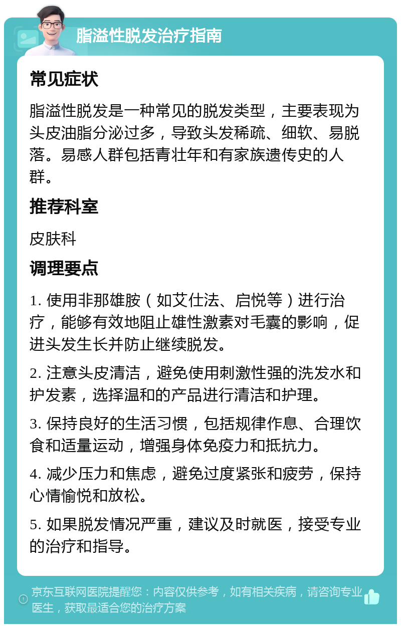 脂溢性脱发治疗指南 常见症状 脂溢性脱发是一种常见的脱发类型，主要表现为头皮油脂分泌过多，导致头发稀疏、细软、易脱落。易感人群包括青壮年和有家族遗传史的人群。 推荐科室 皮肤科 调理要点 1. 使用非那雄胺（如艾仕法、启悦等）进行治疗，能够有效地阻止雄性激素对毛囊的影响，促进头发生长并防止继续脱发。 2. 注意头皮清洁，避免使用刺激性强的洗发水和护发素，选择温和的产品进行清洁和护理。 3. 保持良好的生活习惯，包括规律作息、合理饮食和适量运动，增强身体免疫力和抵抗力。 4. 减少压力和焦虑，避免过度紧张和疲劳，保持心情愉悦和放松。 5. 如果脱发情况严重，建议及时就医，接受专业的治疗和指导。