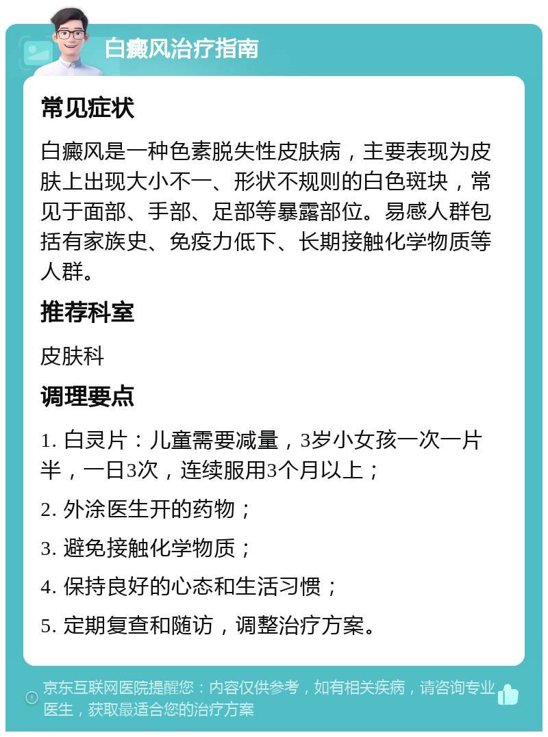 白癜风治疗指南 常见症状 白癜风是一种色素脱失性皮肤病，主要表现为皮肤上出现大小不一、形状不规则的白色斑块，常见于面部、手部、足部等暴露部位。易感人群包括有家族史、免疫力低下、长期接触化学物质等人群。 推荐科室 皮肤科 调理要点 1. 白灵片：儿童需要减量，3岁小女孩一次一片半，一日3次，连续服用3个月以上； 2. 外涂医生开的药物； 3. 避免接触化学物质； 4. 保持良好的心态和生活习惯； 5. 定期复查和随访，调整治疗方案。