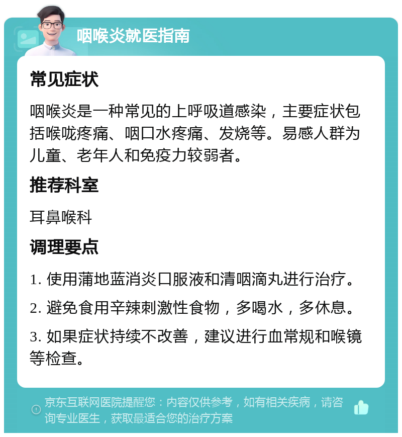 咽喉炎就医指南 常见症状 咽喉炎是一种常见的上呼吸道感染，主要症状包括喉咙疼痛、咽口水疼痛、发烧等。易感人群为儿童、老年人和免疫力较弱者。 推荐科室 耳鼻喉科 调理要点 1. 使用蒲地蓝消炎口服液和清咽滴丸进行治疗。 2. 避免食用辛辣刺激性食物，多喝水，多休息。 3. 如果症状持续不改善，建议进行血常规和喉镜等检查。