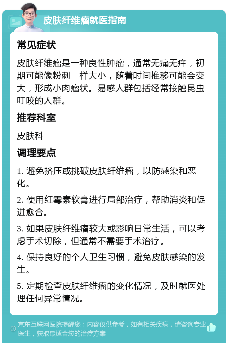 皮肤纤维瘤就医指南 常见症状 皮肤纤维瘤是一种良性肿瘤，通常无痛无痒，初期可能像粉刺一样大小，随着时间推移可能会变大，形成小肉瘤状。易感人群包括经常接触昆虫叮咬的人群。 推荐科室 皮肤科 调理要点 1. 避免挤压或挑破皮肤纤维瘤，以防感染和恶化。 2. 使用红霉素软膏进行局部治疗，帮助消炎和促进愈合。 3. 如果皮肤纤维瘤较大或影响日常生活，可以考虑手术切除，但通常不需要手术治疗。 4. 保持良好的个人卫生习惯，避免皮肤感染的发生。 5. 定期检查皮肤纤维瘤的变化情况，及时就医处理任何异常情况。