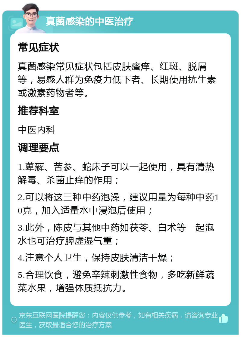 真菌感染的中医治疗 常见症状 真菌感染常见症状包括皮肤瘙痒、红斑、脱屑等，易感人群为免疫力低下者、长期使用抗生素或激素药物者等。 推荐科室 中医内科 调理要点 1.萆薢、苦参、蛇床子可以一起使用，具有清热解毒、杀菌止痒的作用； 2.可以将这三种中药泡澡，建议用量为每种中药10克，加入适量水中浸泡后使用； 3.此外，陈皮与其他中药如茯苓、白术等一起泡水也可治疗脾虚湿气重； 4.注意个人卫生，保持皮肤清洁干燥； 5.合理饮食，避免辛辣刺激性食物，多吃新鲜蔬菜水果，增强体质抵抗力。