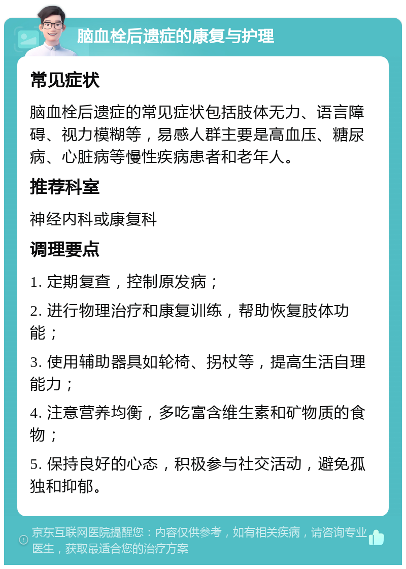 脑血栓后遗症的康复与护理 常见症状 脑血栓后遗症的常见症状包括肢体无力、语言障碍、视力模糊等，易感人群主要是高血压、糖尿病、心脏病等慢性疾病患者和老年人。 推荐科室 神经内科或康复科 调理要点 1. 定期复查，控制原发病； 2. 进行物理治疗和康复训练，帮助恢复肢体功能； 3. 使用辅助器具如轮椅、拐杖等，提高生活自理能力； 4. 注意营养均衡，多吃富含维生素和矿物质的食物； 5. 保持良好的心态，积极参与社交活动，避免孤独和抑郁。