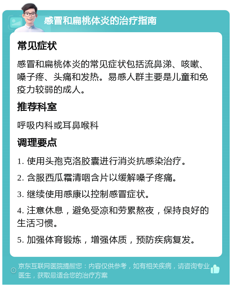 感冒和扁桃体炎的治疗指南 常见症状 感冒和扁桃体炎的常见症状包括流鼻涕、咳嗽、嗓子疼、头痛和发热。易感人群主要是儿童和免疫力较弱的成人。 推荐科室 呼吸内科或耳鼻喉科 调理要点 1. 使用头孢克洛胶囊进行消炎抗感染治疗。 2. 含服西瓜霜清咽含片以缓解嗓子疼痛。 3. 继续使用感康以控制感冒症状。 4. 注意休息，避免受凉和劳累熬夜，保持良好的生活习惯。 5. 加强体育锻炼，增强体质，预防疾病复发。