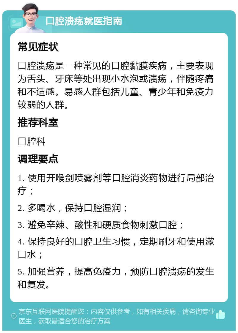 口腔溃疡就医指南 常见症状 口腔溃疡是一种常见的口腔黏膜疾病，主要表现为舌头、牙床等处出现小水泡或溃疡，伴随疼痛和不适感。易感人群包括儿童、青少年和免疫力较弱的人群。 推荐科室 口腔科 调理要点 1. 使用开喉剑喷雾剂等口腔消炎药物进行局部治疗； 2. 多喝水，保持口腔湿润； 3. 避免辛辣、酸性和硬质食物刺激口腔； 4. 保持良好的口腔卫生习惯，定期刷牙和使用漱口水； 5. 加强营养，提高免疫力，预防口腔溃疡的发生和复发。