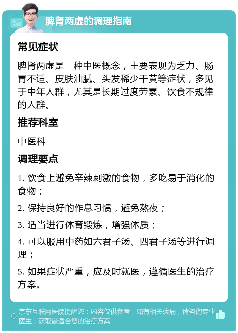 脾肾两虚的调理指南 常见症状 脾肾两虚是一种中医概念，主要表现为乏力、肠胃不适、皮肤油腻、头发稀少干黄等症状，多见于中年人群，尤其是长期过度劳累、饮食不规律的人群。 推荐科室 中医科 调理要点 1. 饮食上避免辛辣刺激的食物，多吃易于消化的食物； 2. 保持良好的作息习惯，避免熬夜； 3. 适当进行体育锻炼，增强体质； 4. 可以服用中药如六君子汤、四君子汤等进行调理； 5. 如果症状严重，应及时就医，遵循医生的治疗方案。