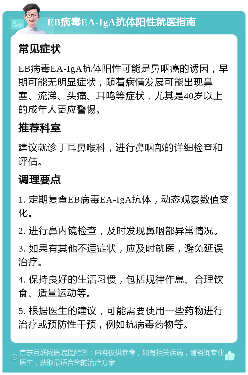 EB病毒EA-IgA抗体阳性就医指南 常见症状 EB病毒EA-IgA抗体阳性可能是鼻咽癌的诱因，早期可能无明显症状，随着病情发展可能出现鼻塞、流涕、头痛、耳鸣等症状，尤其是40岁以上的成年人更应警惕。 推荐科室 建议就诊于耳鼻喉科，进行鼻咽部的详细检查和评估。 调理要点 1. 定期复查EB病毒EA-IgA抗体，动态观察数值变化。 2. 进行鼻内镜检查，及时发现鼻咽部异常情况。 3. 如果有其他不适症状，应及时就医，避免延误治疗。 4. 保持良好的生活习惯，包括规律作息、合理饮食、适量运动等。 5. 根据医生的建议，可能需要使用一些药物进行治疗或预防性干预，例如抗病毒药物等。