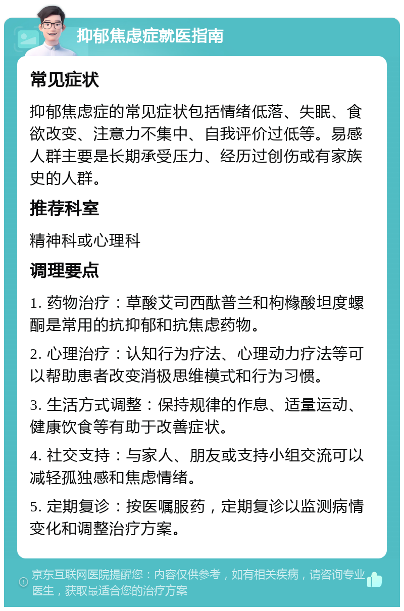 抑郁焦虑症就医指南 常见症状 抑郁焦虑症的常见症状包括情绪低落、失眠、食欲改变、注意力不集中、自我评价过低等。易感人群主要是长期承受压力、经历过创伤或有家族史的人群。 推荐科室 精神科或心理科 调理要点 1. 药物治疗：草酸艾司西酞普兰和枸橼酸坦度螺酮是常用的抗抑郁和抗焦虑药物。 2. 心理治疗：认知行为疗法、心理动力疗法等可以帮助患者改变消极思维模式和行为习惯。 3. 生活方式调整：保持规律的作息、适量运动、健康饮食等有助于改善症状。 4. 社交支持：与家人、朋友或支持小组交流可以减轻孤独感和焦虑情绪。 5. 定期复诊：按医嘱服药，定期复诊以监测病情变化和调整治疗方案。