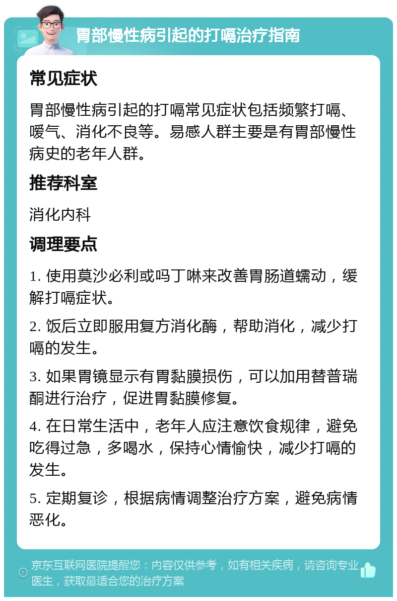 胃部慢性病引起的打嗝治疗指南 常见症状 胃部慢性病引起的打嗝常见症状包括频繁打嗝、嗳气、消化不良等。易感人群主要是有胃部慢性病史的老年人群。 推荐科室 消化内科 调理要点 1. 使用莫沙必利或吗丁啉来改善胃肠道蠕动，缓解打嗝症状。 2. 饭后立即服用复方消化酶，帮助消化，减少打嗝的发生。 3. 如果胃镜显示有胃黏膜损伤，可以加用替普瑞酮进行治疗，促进胃黏膜修复。 4. 在日常生活中，老年人应注意饮食规律，避免吃得过急，多喝水，保持心情愉快，减少打嗝的发生。 5. 定期复诊，根据病情调整治疗方案，避免病情恶化。