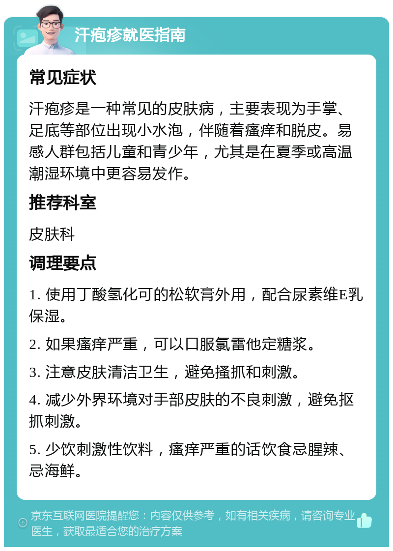 汗疱疹就医指南 常见症状 汗疱疹是一种常见的皮肤病，主要表现为手掌、足底等部位出现小水泡，伴随着瘙痒和脱皮。易感人群包括儿童和青少年，尤其是在夏季或高温潮湿环境中更容易发作。 推荐科室 皮肤科 调理要点 1. 使用丁酸氢化可的松软膏外用，配合尿素维E乳保湿。 2. 如果瘙痒严重，可以口服氯雷他定糖浆。 3. 注意皮肤清洁卫生，避免搔抓和刺激。 4. 减少外界环境对手部皮肤的不良刺激，避免抠抓刺激。 5. 少饮刺激性饮料，瘙痒严重的话饮食忌腥辣、忌海鲜。