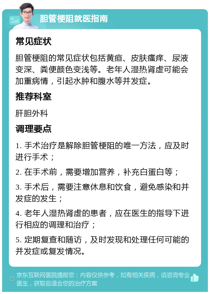 胆管梗阻就医指南 常见症状 胆管梗阻的常见症状包括黄疸、皮肤瘙痒、尿液变深、粪便颜色变浅等。老年人湿热肾虚可能会加重病情，引起水肿和腹水等并发症。 推荐科室 肝胆外科 调理要点 1. 手术治疗是解除胆管梗阻的唯一方法，应及时进行手术； 2. 在手术前，需要增加营养，补充白蛋白等； 3. 手术后，需要注意休息和饮食，避免感染和并发症的发生； 4. 老年人湿热肾虚的患者，应在医生的指导下进行相应的调理和治疗； 5. 定期复查和随访，及时发现和处理任何可能的并发症或复发情况。