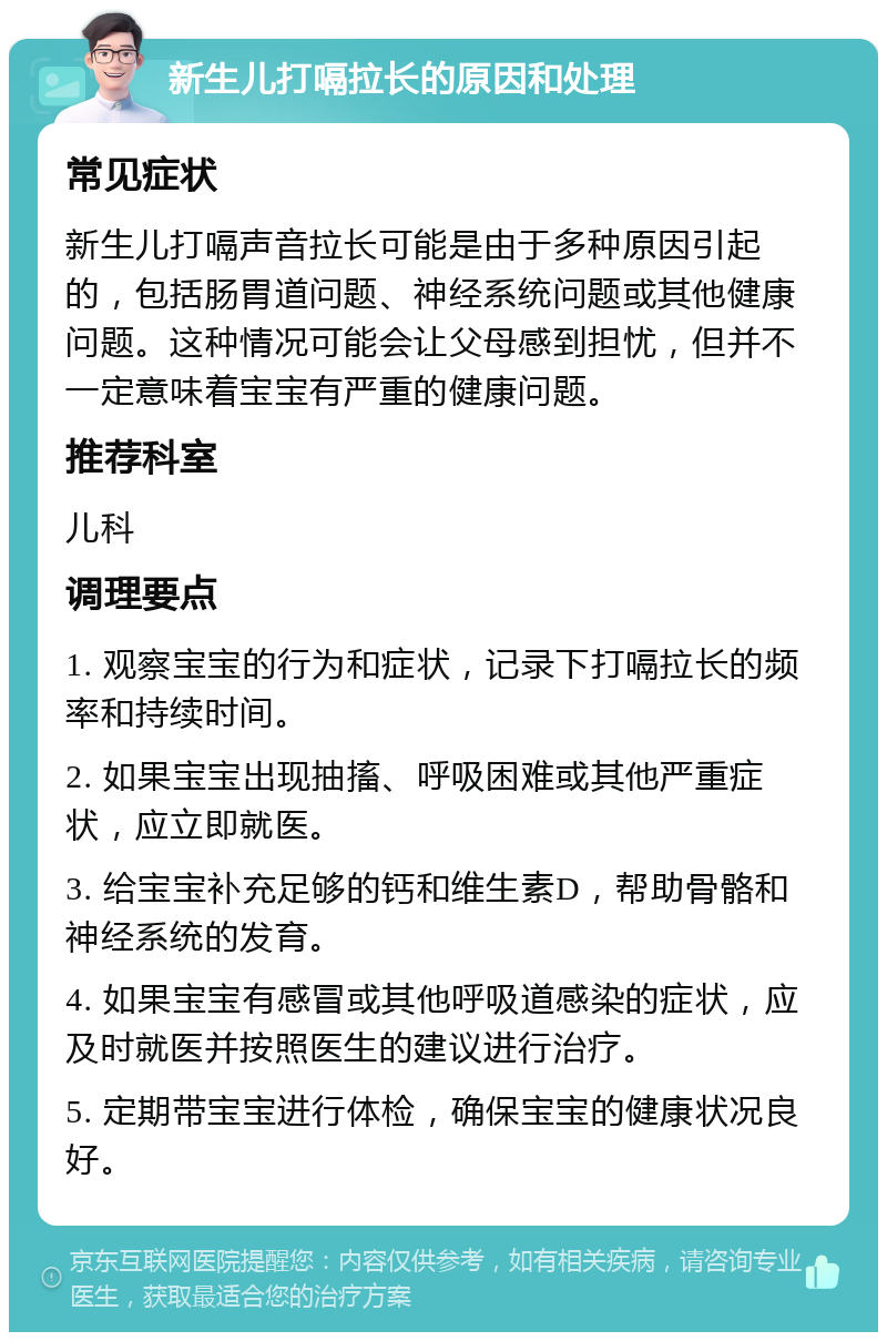 新生儿打嗝拉长的原因和处理 常见症状 新生儿打嗝声音拉长可能是由于多种原因引起的，包括肠胃道问题、神经系统问题或其他健康问题。这种情况可能会让父母感到担忧，但并不一定意味着宝宝有严重的健康问题。 推荐科室 儿科 调理要点 1. 观察宝宝的行为和症状，记录下打嗝拉长的频率和持续时间。 2. 如果宝宝出现抽搐、呼吸困难或其他严重症状，应立即就医。 3. 给宝宝补充足够的钙和维生素D，帮助骨骼和神经系统的发育。 4. 如果宝宝有感冒或其他呼吸道感染的症状，应及时就医并按照医生的建议进行治疗。 5. 定期带宝宝进行体检，确保宝宝的健康状况良好。