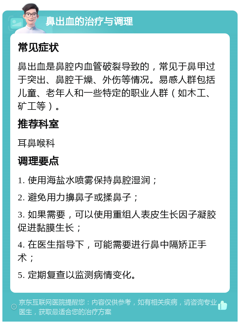 鼻出血的治疗与调理 常见症状 鼻出血是鼻腔内血管破裂导致的，常见于鼻甲过于突出、鼻腔干燥、外伤等情况。易感人群包括儿童、老年人和一些特定的职业人群（如木工、矿工等）。 推荐科室 耳鼻喉科 调理要点 1. 使用海盐水喷雾保持鼻腔湿润； 2. 避免用力擤鼻子或揉鼻子； 3. 如果需要，可以使用重组人表皮生长因子凝胶促进黏膜生长； 4. 在医生指导下，可能需要进行鼻中隔矫正手术； 5. 定期复查以监测病情变化。