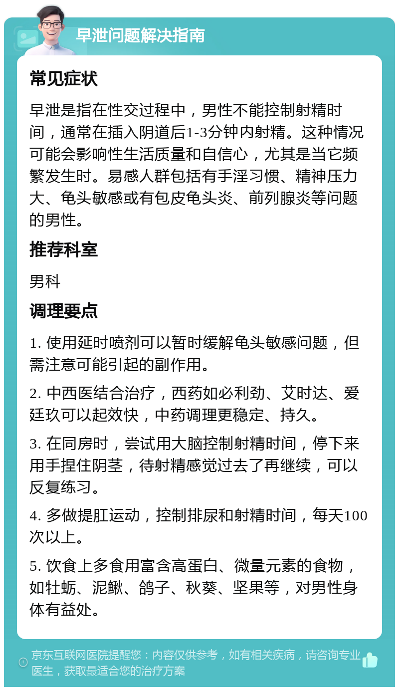 早泄问题解决指南 常见症状 早泄是指在性交过程中，男性不能控制射精时间，通常在插入阴道后1-3分钟内射精。这种情况可能会影响性生活质量和自信心，尤其是当它频繁发生时。易感人群包括有手淫习惯、精神压力大、龟头敏感或有包皮龟头炎、前列腺炎等问题的男性。 推荐科室 男科 调理要点 1. 使用延时喷剂可以暂时缓解龟头敏感问题，但需注意可能引起的副作用。 2. 中西医结合治疗，西药如必利劲、艾时达、爱廷玖可以起效快，中药调理更稳定、持久。 3. 在同房时，尝试用大脑控制射精时间，停下来用手捏住阴茎，待射精感觉过去了再继续，可以反复练习。 4. 多做提肛运动，控制排尿和射精时间，每天100次以上。 5. 饮食上多食用富含高蛋白、微量元素的食物，如牡蛎、泥鳅、鸽子、秋葵、坚果等，对男性身体有益处。