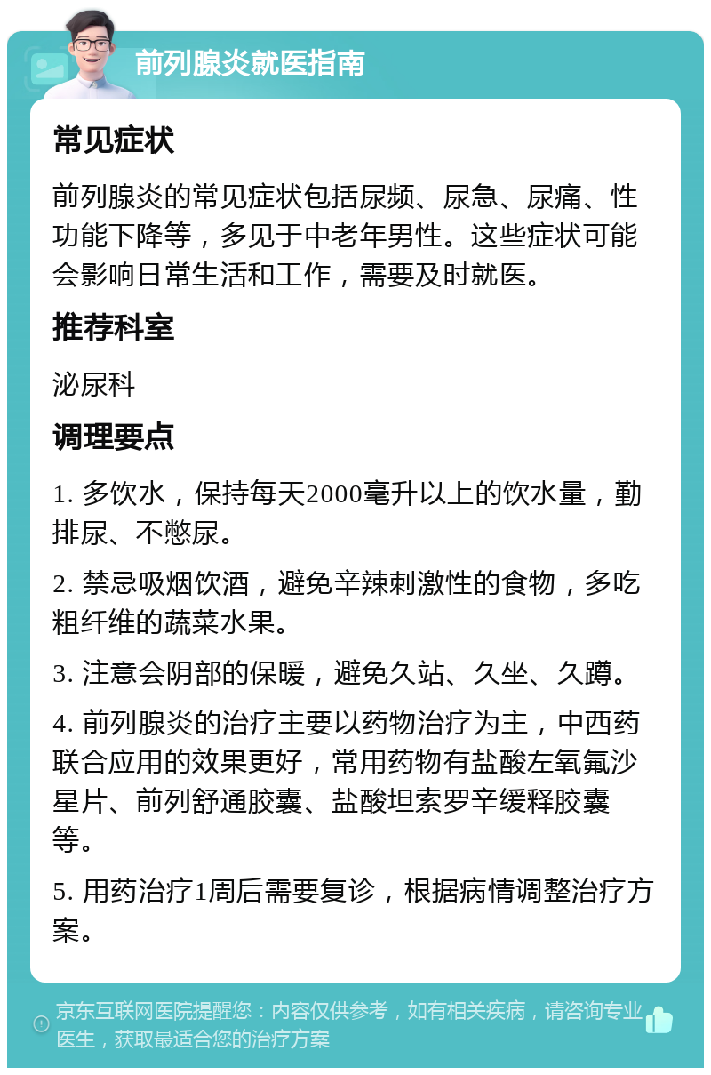 前列腺炎就医指南 常见症状 前列腺炎的常见症状包括尿频、尿急、尿痛、性功能下降等，多见于中老年男性。这些症状可能会影响日常生活和工作，需要及时就医。 推荐科室 泌尿科 调理要点 1. 多饮水，保持每天2000毫升以上的饮水量，勤排尿、不憋尿。 2. 禁忌吸烟饮酒，避免辛辣刺激性的食物，多吃粗纤维的蔬菜水果。 3. 注意会阴部的保暖，避免久站、久坐、久蹲。 4. 前列腺炎的治疗主要以药物治疗为主，中西药联合应用的效果更好，常用药物有盐酸左氧氟沙星片、前列舒通胶囊、盐酸坦索罗辛缓释胶囊等。 5. 用药治疗1周后需要复诊，根据病情调整治疗方案。