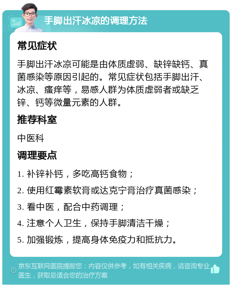 手脚出汗冰凉的调理方法 常见症状 手脚出汗冰凉可能是由体质虚弱、缺锌缺钙、真菌感染等原因引起的。常见症状包括手脚出汗、冰凉、瘙痒等，易感人群为体质虚弱者或缺乏锌、钙等微量元素的人群。 推荐科室 中医科 调理要点 1. 补锌补钙，多吃高钙食物； 2. 使用红霉素软膏或达克宁膏治疗真菌感染； 3. 看中医，配合中药调理； 4. 注意个人卫生，保持手脚清洁干燥； 5. 加强锻炼，提高身体免疫力和抵抗力。