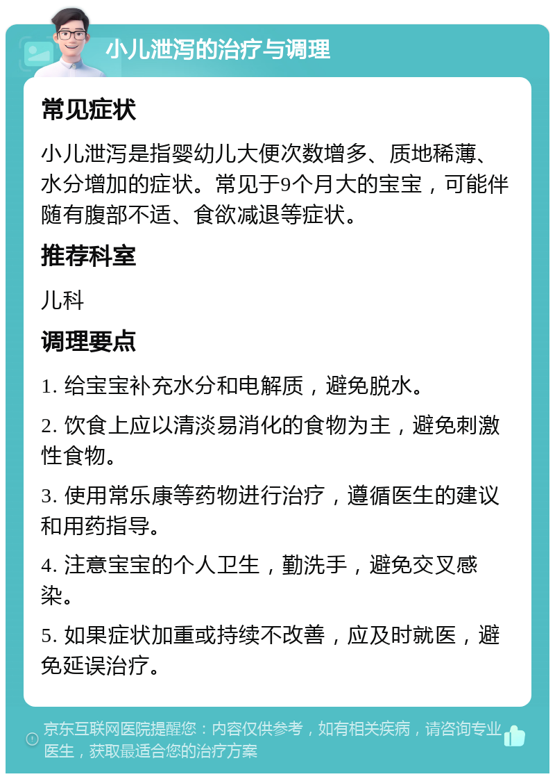 小儿泄泻的治疗与调理 常见症状 小儿泄泻是指婴幼儿大便次数增多、质地稀薄、水分增加的症状。常见于9个月大的宝宝，可能伴随有腹部不适、食欲减退等症状。 推荐科室 儿科 调理要点 1. 给宝宝补充水分和电解质，避免脱水。 2. 饮食上应以清淡易消化的食物为主，避免刺激性食物。 3. 使用常乐康等药物进行治疗，遵循医生的建议和用药指导。 4. 注意宝宝的个人卫生，勤洗手，避免交叉感染。 5. 如果症状加重或持续不改善，应及时就医，避免延误治疗。