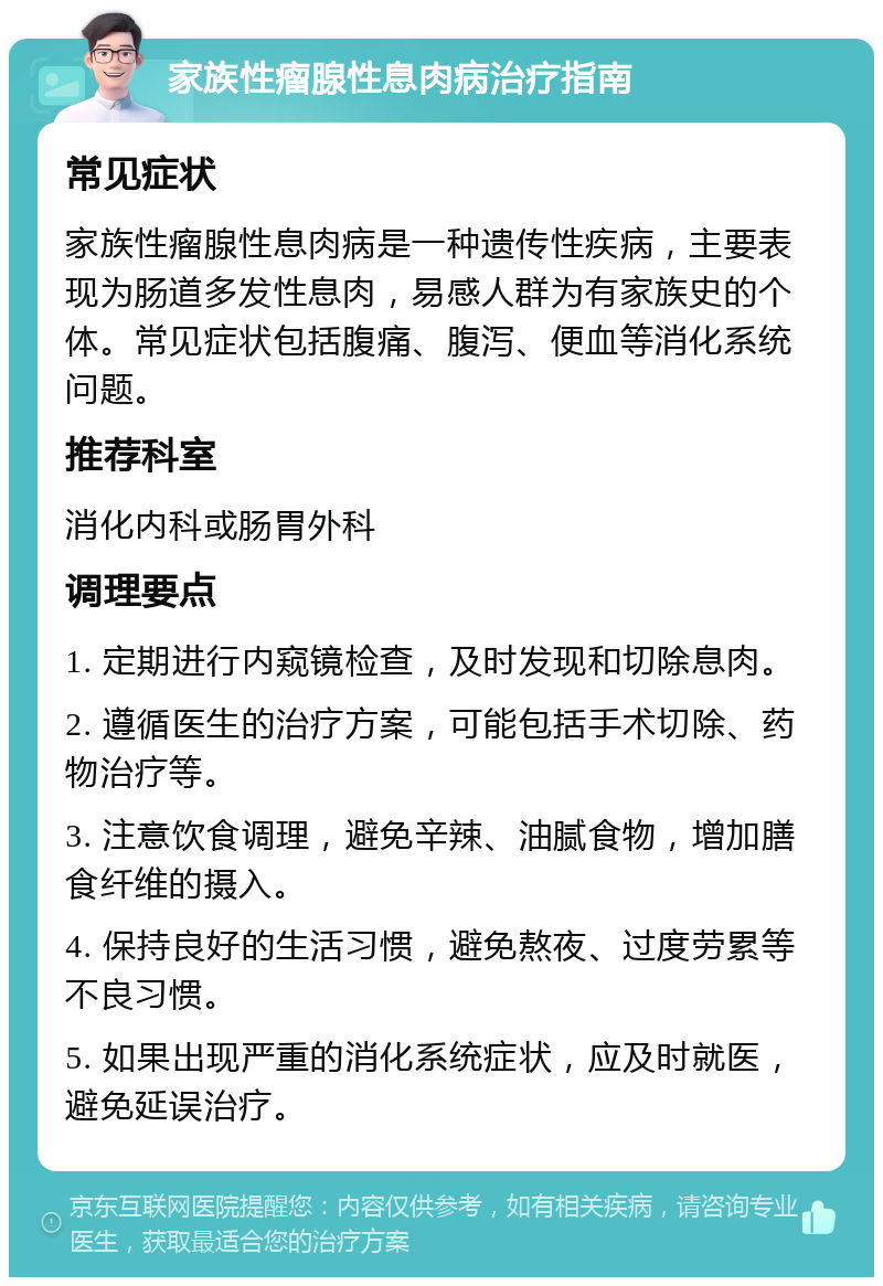 家族性瘤腺性息肉病治疗指南 常见症状 家族性瘤腺性息肉病是一种遗传性疾病，主要表现为肠道多发性息肉，易感人群为有家族史的个体。常见症状包括腹痛、腹泻、便血等消化系统问题。 推荐科室 消化内科或肠胃外科 调理要点 1. 定期进行内窥镜检查，及时发现和切除息肉。 2. 遵循医生的治疗方案，可能包括手术切除、药物治疗等。 3. 注意饮食调理，避免辛辣、油腻食物，增加膳食纤维的摄入。 4. 保持良好的生活习惯，避免熬夜、过度劳累等不良习惯。 5. 如果出现严重的消化系统症状，应及时就医，避免延误治疗。