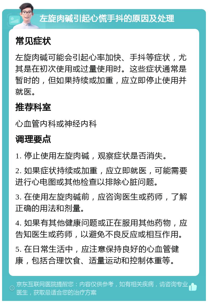 左旋肉碱引起心慌手抖的原因及处理 常见症状 左旋肉碱可能会引起心率加快、手抖等症状，尤其是在初次使用或过量使用时。这些症状通常是暂时的，但如果持续或加重，应立即停止使用并就医。 推荐科室 心血管内科或神经内科 调理要点 1. 停止使用左旋肉碱，观察症状是否消失。 2. 如果症状持续或加重，应立即就医，可能需要进行心电图或其他检查以排除心脏问题。 3. 在使用左旋肉碱前，应咨询医生或药师，了解正确的用法和剂量。 4. 如果有其他健康问题或正在服用其他药物，应告知医生或药师，以避免不良反应或相互作用。 5. 在日常生活中，应注意保持良好的心血管健康，包括合理饮食、适量运动和控制体重等。