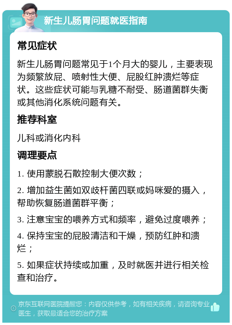 新生儿肠胃问题就医指南 常见症状 新生儿肠胃问题常见于1个月大的婴儿，主要表现为频繁放屁、喷射性大便、屁股红肿溃烂等症状。这些症状可能与乳糖不耐受、肠道菌群失衡或其他消化系统问题有关。 推荐科室 儿科或消化内科 调理要点 1. 使用蒙脱石散控制大便次数； 2. 增加益生菌如双歧杆菌四联或妈咪爱的摄入，帮助恢复肠道菌群平衡； 3. 注意宝宝的喂养方式和频率，避免过度喂养； 4. 保持宝宝的屁股清洁和干燥，预防红肿和溃烂； 5. 如果症状持续或加重，及时就医并进行相关检查和治疗。