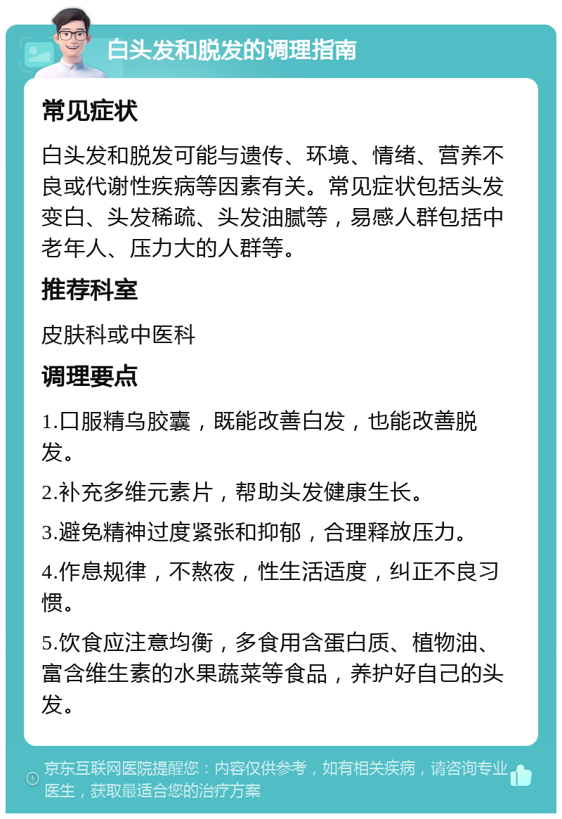 白头发和脱发的调理指南 常见症状 白头发和脱发可能与遗传、环境、情绪、营养不良或代谢性疾病等因素有关。常见症状包括头发变白、头发稀疏、头发油腻等，易感人群包括中老年人、压力大的人群等。 推荐科室 皮肤科或中医科 调理要点 1.口服精乌胶囊，既能改善白发，也能改善脱发。 2.补充多维元素片，帮助头发健康生长。 3.避免精神过度紧张和抑郁，合理释放压力。 4.作息规律，不熬夜，性生活适度，纠正不良习惯。 5.饮食应注意均衡，多食用含蛋白质、植物油、富含维生素的水果蔬菜等食品，养护好自己的头发。